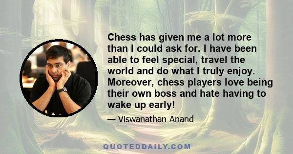 Chess has given me a lot more than I could ask for. I have been able to feel special, travel the world and do what I truly enjoy. Moreover, chess players love being their own boss and hate having to wake up early!