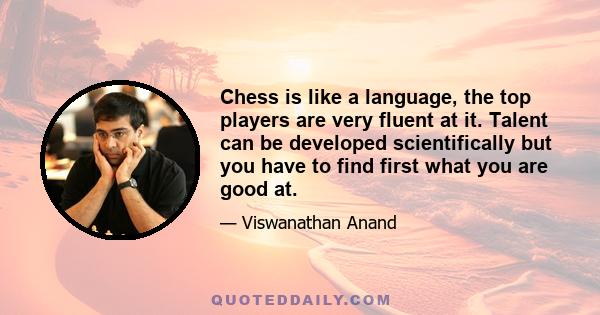 Chess is like a language, the top players are very fluent at it. Talent can be developed scientifically but you have to find first what you are good at.