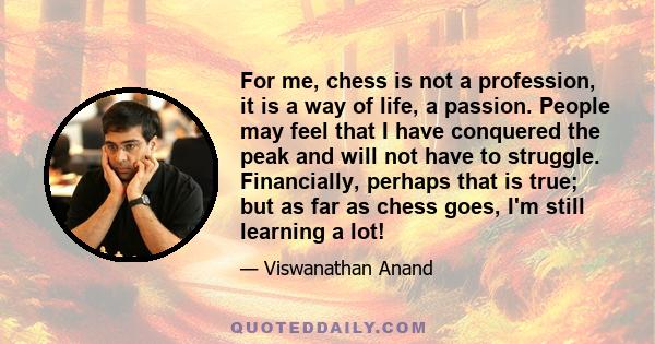 For me, chess is not a profession, it is a way of life, a passion. People may feel that I have conquered the peak and will not have to struggle. Financially, perhaps that is true; but as far as chess goes, I'm still