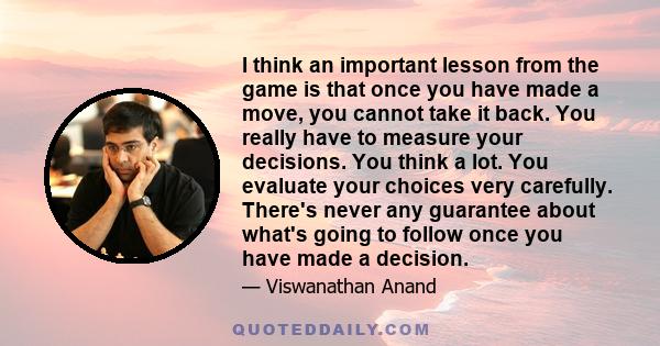 I think an important lesson from the game is that once you have made a move, you cannot take it back. You really have to measure your decisions. You think a lot. You evaluate your choices very carefully. There's never