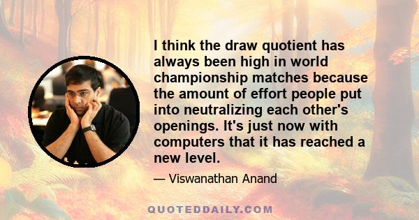 I think the draw quotient has always been high in world championship matches because the amount of effort people put into neutralizing each other's openings. It's just now with computers that it has reached a new level.