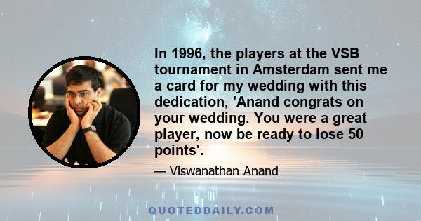 In 1996, the players at the VSB tournament in Amsterdam sent me a card for my wedding with this dedication, 'Anand congrats on your wedding. You were a great player, now be ready to lose 50 points'.