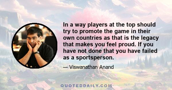 In a way players at the top should try to promote the game in their own countries as that is the legacy that makes you feel proud. If you have not done that you have failed as a sportsperson.