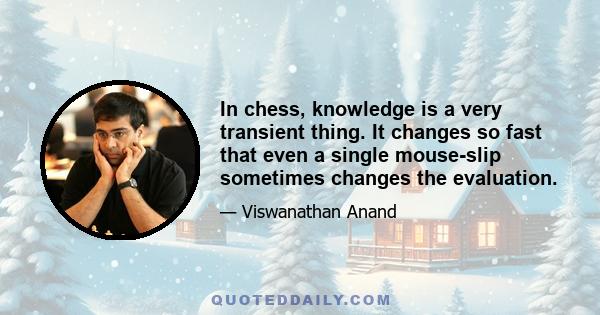 In chess, knowledge is a very transient thing. It changes so fast that even a single mouse-slip sometimes changes the evaluation.