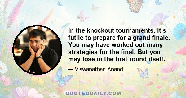 In the knockout tournaments, it's futile to prepare for a grand finale. You may have worked out many strategies for the final. But you may lose in the first round itself.