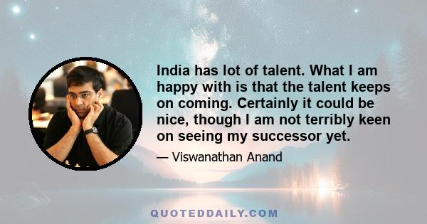 India has lot of talent. What I am happy with is that the talent keeps on coming. Certainly it could be nice, though I am not terribly keen on seeing my successor yet.