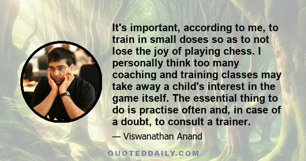 It's important, according to me, to train in small doses so as to not lose the joy of playing chess. I personally think too many coaching and training classes may take away a child's interest in the game itself. The