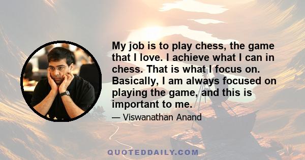 My job is to play chess, the game that I love. I achieve what I can in chess. That is what I focus on. Basically, I am always focused on playing the game, and this is important to me.