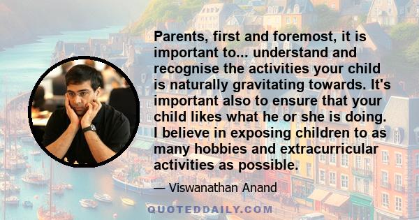 Parents, first and foremost, it is important to... understand and recognise the activities your child is naturally gravitating towards. It's important also to ensure that your child likes what he or she is doing. I