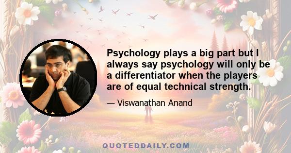 Psychology plays a big part but I always say psychology will only be a differentiator when the players are of equal technical strength.