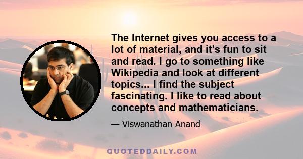 The Internet gives you access to a lot of material, and it's fun to sit and read. I go to something like Wikipedia and look at different topics... I find the subject fascinating. I like to read about concepts and