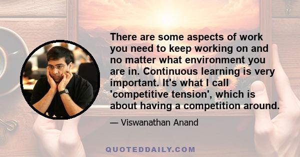 There are some aspects of work you need to keep working on and no matter what environment you are in. Continuous learning is very important. It's what I call 'competitive tension', which is about having a competition