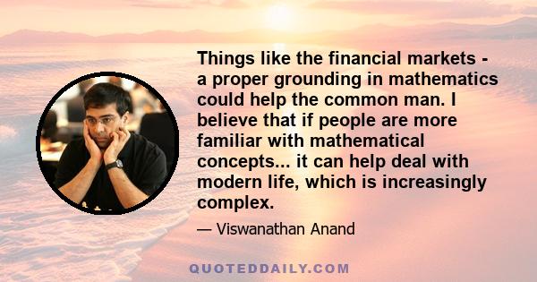 Things like the financial markets - a proper grounding in mathematics could help the common man. I believe that if people are more familiar with mathematical concepts... it can help deal with modern life, which is