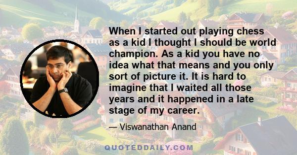 When I started out playing chess as a kid I thought I should be world champion. As a kid you have no idea what that means and you only sort of picture it. It is hard to imagine that I waited all those years and it