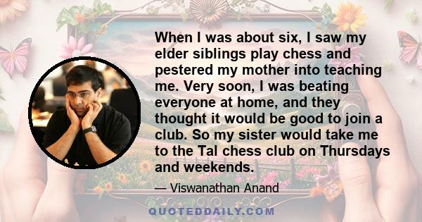 When I was about six, I saw my elder siblings play chess and pestered my mother into teaching me. Very soon, I was beating everyone at home, and they thought it would be good to join a club. So my sister would take me