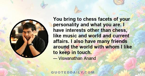 You bring to chess facets of your personality and what you are. I have interests other than chess, like music and world and current affairs. I also have many friends around the world with whom I like to keep in touch.