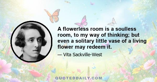 A flowerless room is a soulless room, to my way of thinking; but even a solitary little vase of a living flower may redeem it.