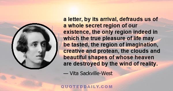 a letter, by its arrival, defrauds us of a whole secret region of our existence, the only region indeed in which the true pleasure of life may be tasted, the region of imagination, creative and protean, the clouds and