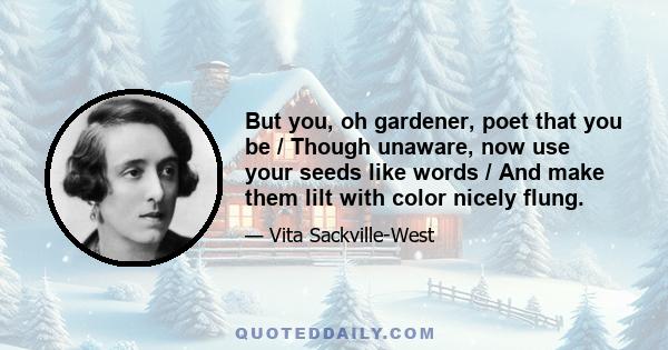 But you, oh gardener, poet that you be / Though unaware, now use your seeds like words / And make them lilt with color nicely flung.