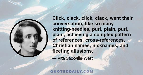 Click, clack, click, clack, went their conversation, like so many knitting-needles, purl, plain, purl, plain, achieving a complex pattern of references, cross-references, Christian names, nicknames, and fleeting