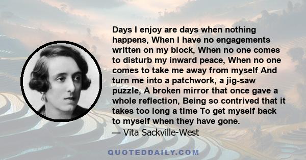 Days I enjoy are days when nothing happens, When I have no engagements written on my block, When no one comes to disturb my inward peace, When no one comes to take me away from myself And turn me into a patchwork, a