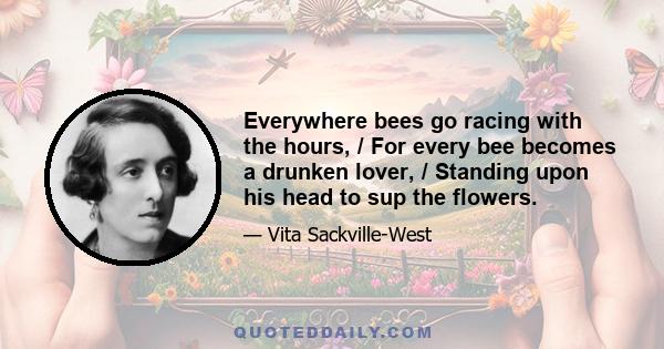 Everywhere bees go racing with the hours, / For every bee becomes a drunken lover, / Standing upon his head to sup the flowers.