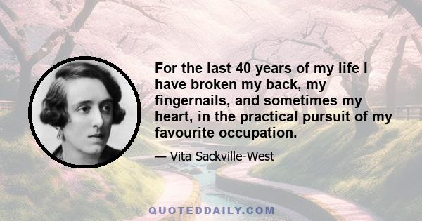 For the last 40 years of my life I have broken my back, my fingernails, and sometimes my heart, in the practical pursuit of my favourite occupation.