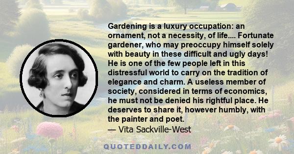 Gardening is a luxury occupation: an ornament, not a necessity, of life.... Fortunate gardener, who may preoccupy himself solely with beauty in these difficult and ugly days! He is one of the few people left in this