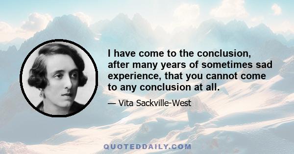 I have come to the conclusion, after many years of sometimes sad experience, that you cannot come to any conclusion at all.