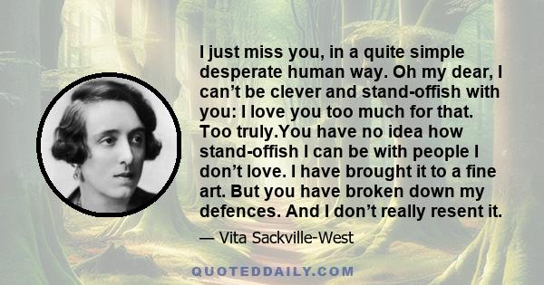 I just miss you, in a quite simple desperate human way. Oh my dear, I can’t be clever and stand-offish with you: I love you too much for that. Too truly.You have no idea how stand-offish I can be with people I don’t