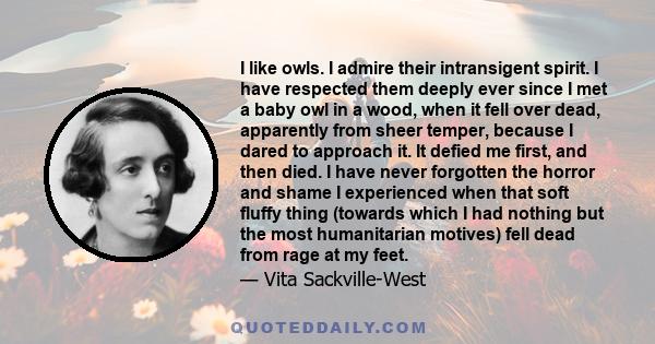 I like owls. I admire their intransigent spirit. I have respected them deeply ever since I met a baby owl in a wood, when it fell over dead, apparently from sheer temper, because I dared to approach it. It defied me