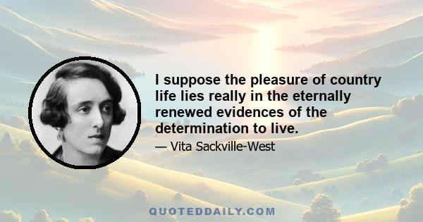 I suppose the pleasure of country life lies really in the eternally renewed evidences of the determination to live.