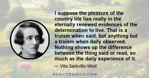 I suppose the pleasure of the country life lies really in the eternally renewed evidences of the determination to live. That is a truism when said, but anything but a truism when daily observed. Nothing shows up the