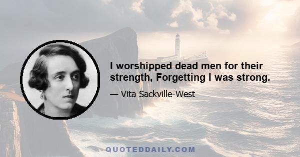 I worshipped dead men for their strength, Forgetting I was strong.