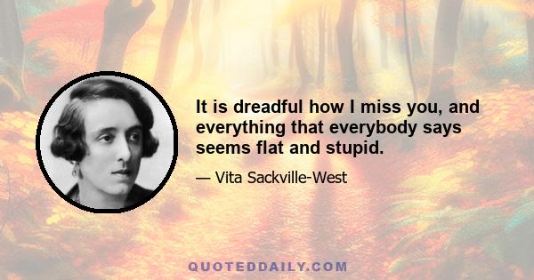 It is dreadful how I miss you, and everything that everybody says seems flat and stupid.