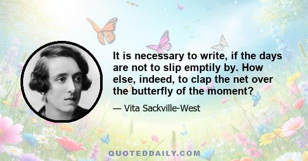 It is necessary to write, if the days are not to slip emptily by. How else, indeed, to clap the net over the butterfly of the moment? For the moment passes, it is forgotten; the mood is gone; life itself is gone. That