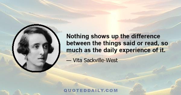 Nothing shows up the difference between the things said or read, so much as the daily experience of it.