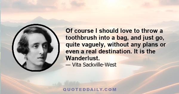 Of course I should love to throw a toothbrush into a bag, and just go, quite vaguely, without any plans or even a real destination. It is the Wanderlust.