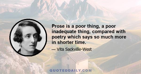 Prose is a poor thing, a poor inadequate thing, compared with poetry which says so much more in shorter time.