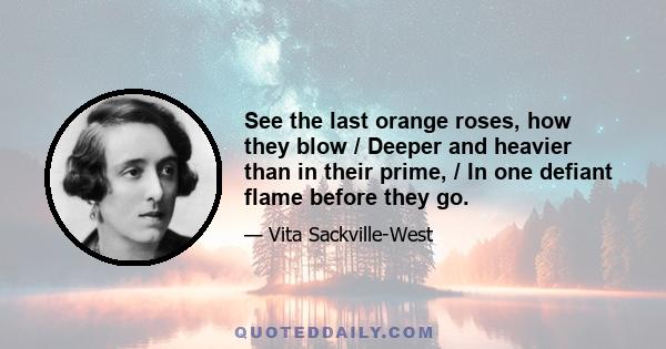 See the last orange roses, how they blow / Deeper and heavier than in their prime, / In one defiant flame before they go.