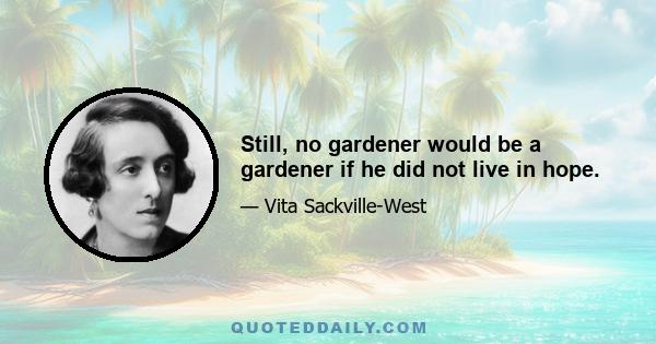 Still, no gardener would be a gardener if he did not live in hope.