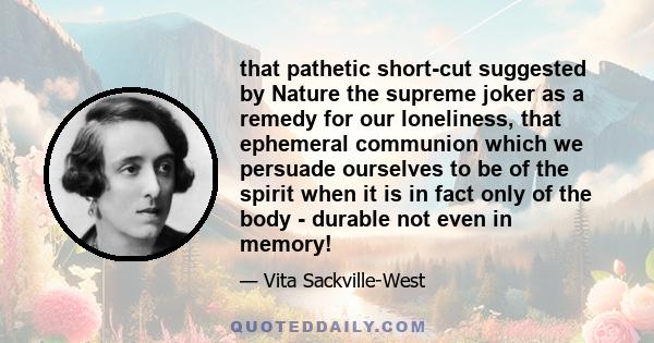 that pathetic short-cut suggested by Nature the supreme joker as a remedy for our loneliness, that ephemeral communion which we persuade ourselves to be of the spirit when it is in fact only of the body - durable not