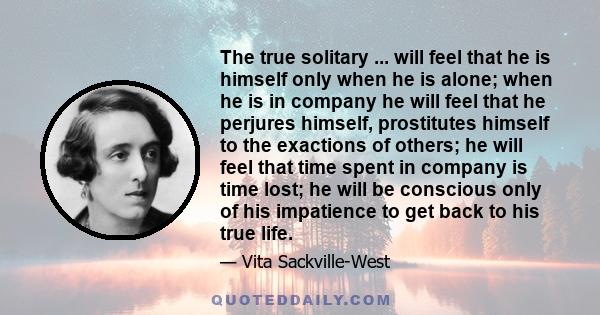 The true solitary ... will feel that he is himself only when he is alone; when he is in company he will feel that he perjures himself, prostitutes himself to the exactions of others; he will feel that time spent in