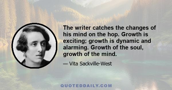 The writer catches the changes of his mind on the hop. Growth is exciting; growth is dynamic and alarming. Growth of the soul, growth of the mind.