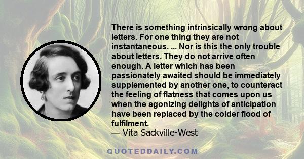 There is something intrinsically wrong about letters. For one thing they are not instantaneous. ... Nor is this the only trouble about letters. They do not arrive often enough. A letter which has been passionately