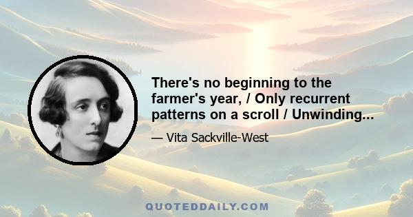 There's no beginning to the farmer's year, / Only recurrent patterns on a scroll / Unwinding...