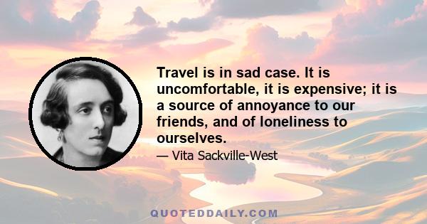 Travel is in sad case. It is uncomfortable, it is expensive; it is a source of annoyance to our friends, and of loneliness to ourselves.