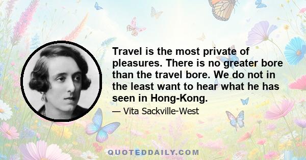 Travel is the most private of pleasures. There is no greater bore than the travel bore. We do not in the least want to hear what he has seen in Hong-Kong.