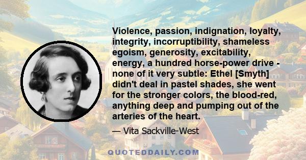 Violence, passion, indignation, loyalty, integrity, incorruptibility, shameless egoism, generosity, excitability, energy, a hundred horse-power drive - none of it very subtle: Ethel [Smyth] didn't deal in pastel shades, 