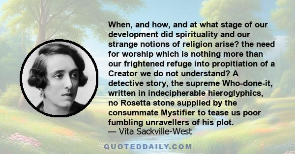 When, and how, and at what stage of our development did spirituality and our strange notions of religion arise? the need for worship which is nothing more than our frightened refuge into propitiation of a Creator we do